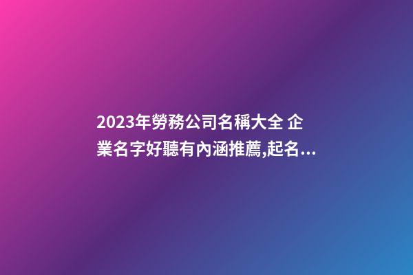 2023年勞務公司名稱大全 企業名字好聽有內涵推薦,起名之家-第1張-公司起名-玄機派